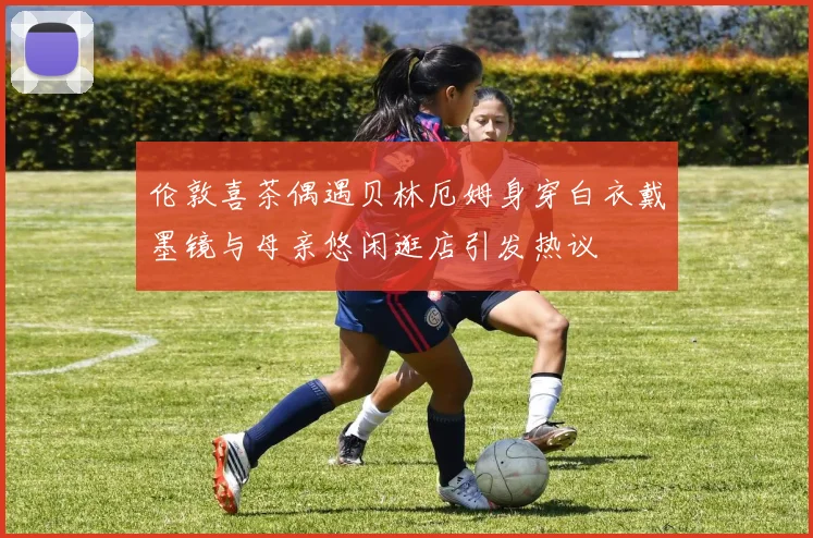 伦敦喜茶偶遇贝林厄姆身穿白衣戴墨镜与母亲悠闲逛店引发热议